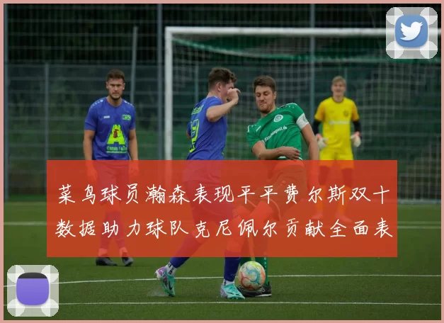 菜鸟球员瀚森表现平平费尔斯双十数据助力球队克尼佩尔贡献全面表现