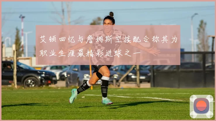 艾顿回忆与詹姆斯空接配合称其为职业生涯最精彩进球之一