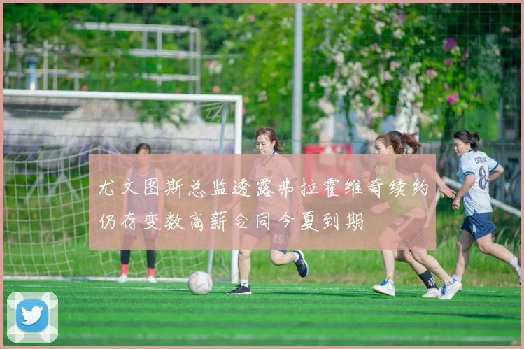 尤文图斯总监透露弗拉霍维奇续约仍存变数高薪合同今夏到期