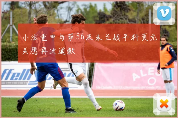 小法重申与萨56及米兰战平科莫无关愿再次道歉
