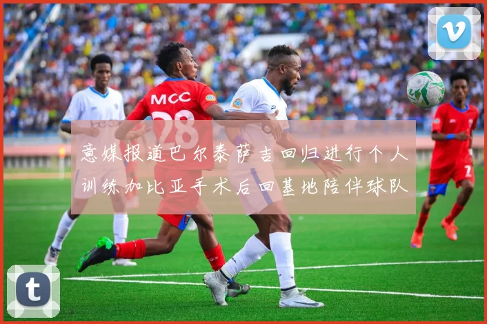意媒报道巴尔泰萨吉回归进行个人训练加比亚手术后回基地陪伴球队恢复状态