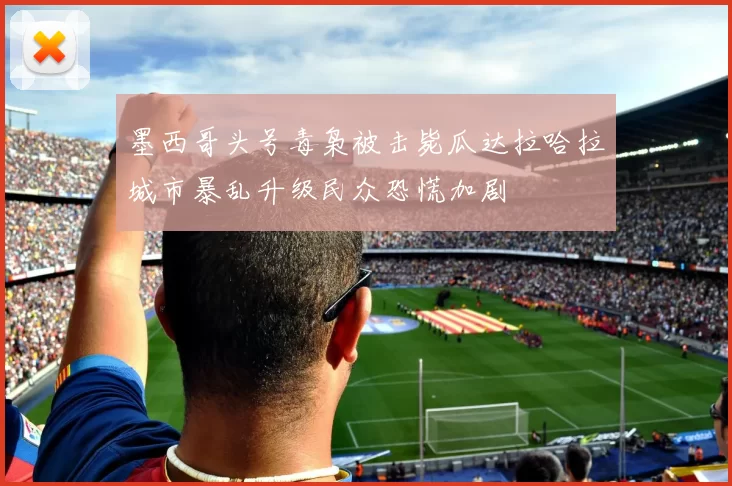 墨西哥头号毒枭被击毙瓜达拉哈拉城市暴乱升级民众恐慌加剧