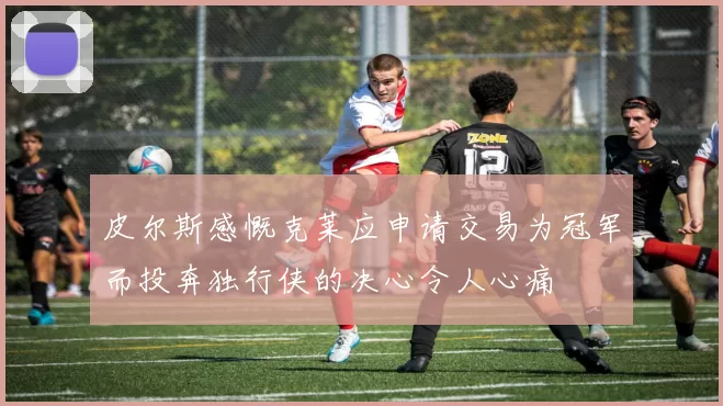 皮尔斯感慨克莱应申请交易为冠军而投奔独行侠的决心令人心痛