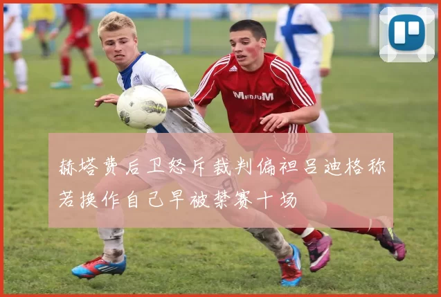 赫塔费后卫怒斥裁判偏袒吕迪格称若换作自己早被禁赛十场