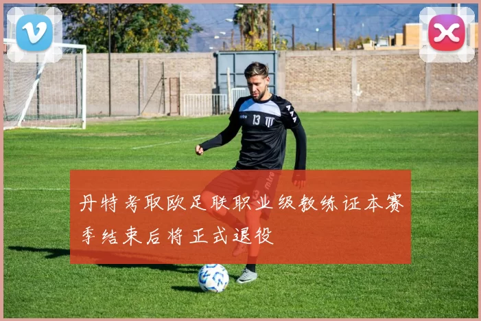 丹特考取欧足联职业级教练证本赛季结束后将正式退役