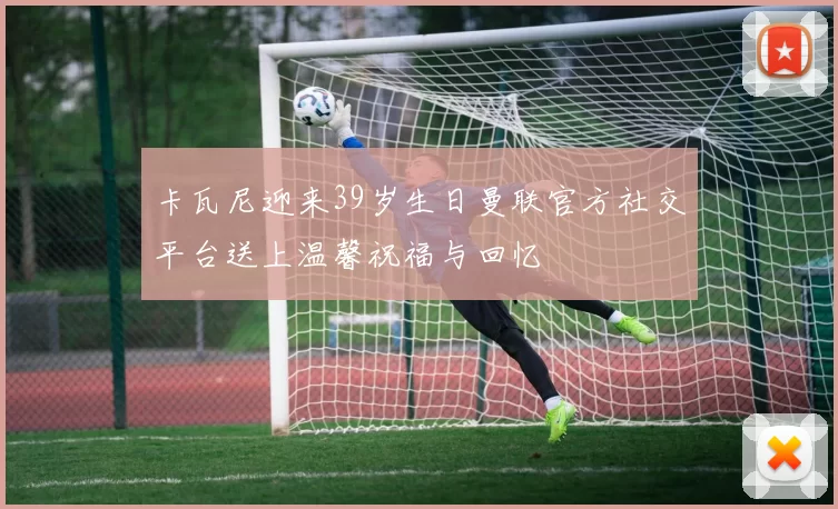 卡瓦尼迎来39岁生日曼联官方社交平台送上温馨祝福与回忆