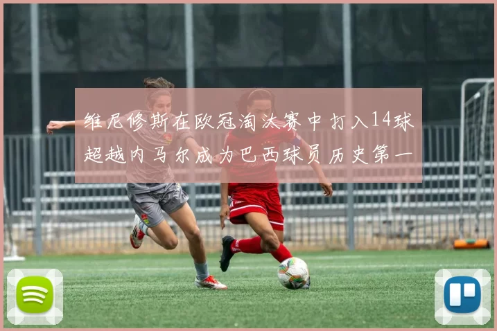 维尼修斯在欧冠淘汰赛中打入14球超越内马尔成为巴西球员历史第一人