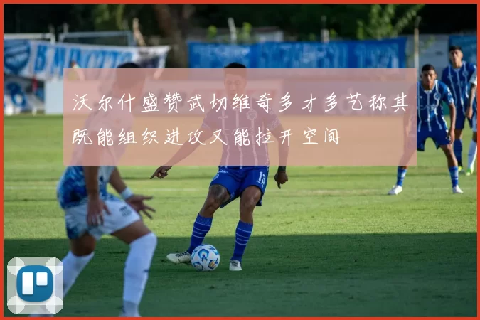 沃尔什盛赞武切维奇多才多艺称其既能组织进攻又能拉开空间