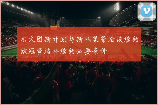 尤文图斯计划与斯帕莱蒂洽谈续约欧冠资格非续约必要条件