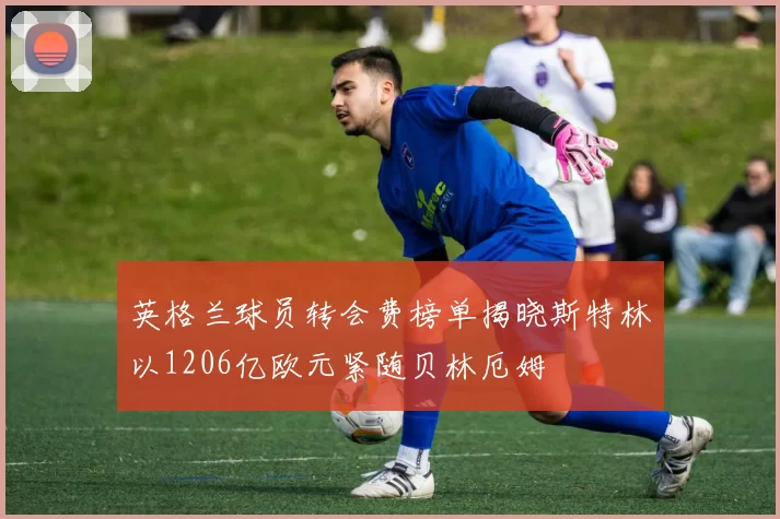 英格兰球员转会费榜单揭晓斯特林以1206亿欧元紧随贝林厄姆
