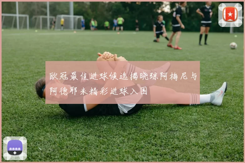 欧冠最佳进球候选揭晓琼阿梅尼与阿德耶米精彩进球入围